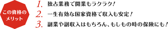 この資格のメリット:1,独占業務で開業もラクラク！2,一生有効な国家資格で収入も安定！3,副業や副収入はもちろん、もしもの時の保険にも！