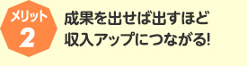 メリット2:成果を出せば出すほど収入アップにつながる！