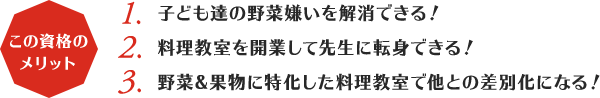 この資格のメリット:1,子ども達の野菜嫌いを解消できる！2,料理教室を開業して先生に転身できる！3,野菜&果物に特化した料理教室で他との差別化になる！