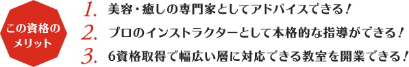 この資格のメリット:1,美容・癒しの専門家としてアドバイスできる！2,プロのインストラクターとして本格的な指導ができる！3,6資格取得で幅広い層に対応できる教室を開業できる！