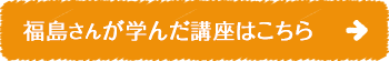 福島 さんが学んだ講座はこちら