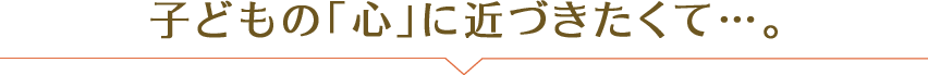 子どもの「心」に近づきたくて…。