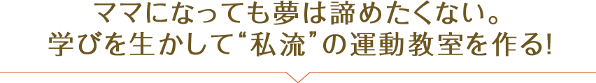 ママになっても夢は諦めたくない。学びを生かして“私流”の運動教室を作る！