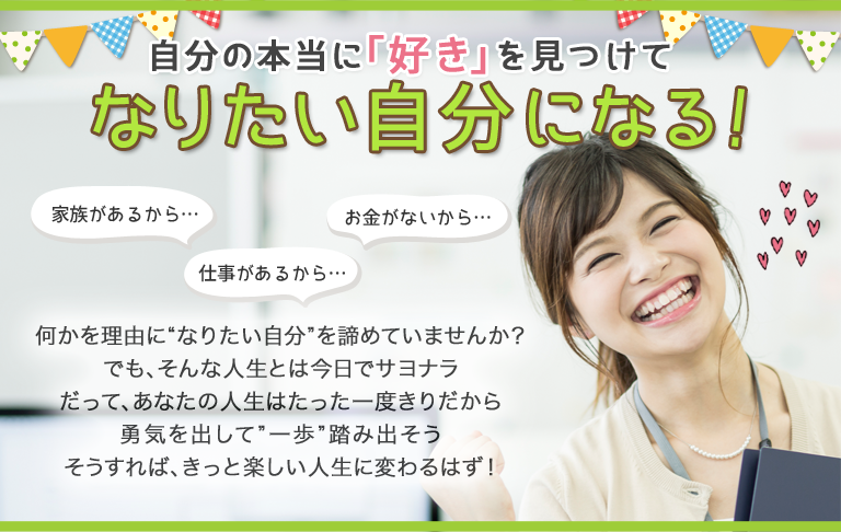 自分の本当に「好き」を見つけてなりたい自分になる！　仕事があるから…　お金がないから…　家族があるから…　何かを理由に“なりたい自分”を諦めていませんか？ でも、そんな人生とは今日でサヨナラだって、あなたの人生はたった一度きりだから勇気を出して”一歩”踏み出そうそうすれば、きっと楽しい人生に変わるはず！