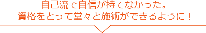 自己流で自信が持てなかった。資格をとって堂々と施術ができるように！