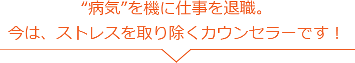 “病気”を機に仕事を退職。 今は、ストレスを取り除くカウンセラーです！