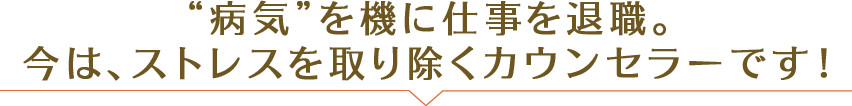 “病気”を機に仕事を退職。 今は、ストレスを取り除くカウンセラーです！