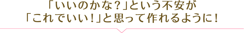 「いいのかな？」という不安が「これでいい！」と思って作れるように！