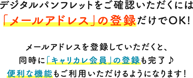 デジタルパンフレットをご確認いただくには「メールアドレス」の登録だけでOK!メールアドレスを登録していただくと、同時に「キャリカレ会員」の登録も完了♪便利な機能もご利用いただけるようになります！