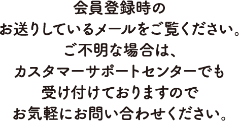 会員登録時のお送りしているメールをご覧ください。ご不明な場合は、カスタマーサポートセンターでも受け付けておりますのでお気軽にお問い合わせください。