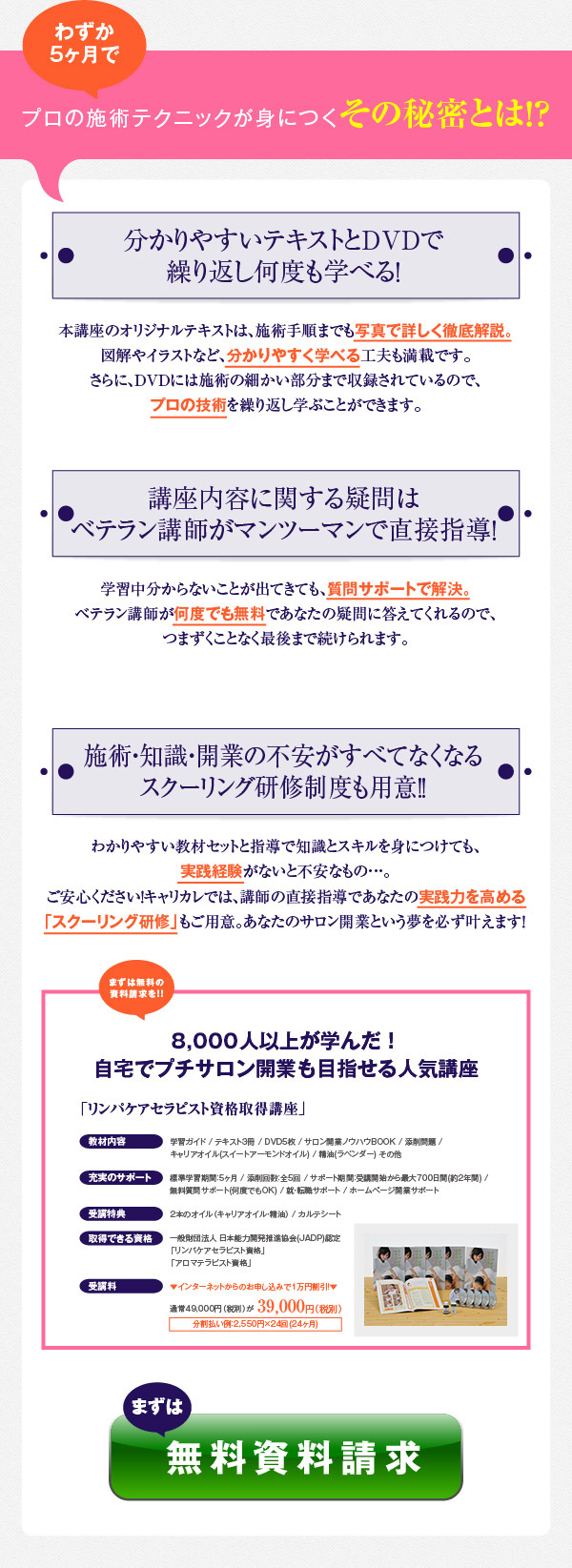 今なら、受講者だけの2大特典付き！！　　1届いてスグに実践できるオイル2本をプレゼント！　知識の習得よりも楽しいトリートメントの練習♪2本のオイル（キャリアオイル・精油）を教材にセットしているので、すぐに実践練習に取り組めます！　　2開業後すぐに使える2種類の「カルテシート」を付属！　お客様への問診や施術時・施術後にカルテシートとして使える2種類のシートを教材に付属。　「水をどれくらい飲みますか？」「ニキビや吹き出物がでやすいですか？」など、問診時に確認すべきことがわかるコンサルテーションシートと、お客様の状態や施術内容などを記しておけるカルテシート。もちろん、問診の方法や記入方法も丁寧に解説してありますので、書き方で困ることはありません。　　さらに、安心の保証サービスであなたの不安を解消！　「もしも、思っていたものと違ったらどうしよう…」　「忙しくて5ヶ月では最後まで終わらないかも…」　という方、ご安心ください。　　万一、受講後、テキストを手に取ってみて思っていた内容と違っていたら、キャリカレまでご連絡ください。教材到着日から8日以内であれば、すぐに返品を受け付けいたします。　また、標準カリキュラムは4ヶ月ですが、700日間（約2年間）の長期サポートをお付けしているので、どんなに忙しい人でも自分のペースで学習を進めることができます。　まずは、無料資料請求　　　本講座は、アロマオイルを使ってリンパの流れを整え、美肌やカラダの不調改善などの効果をもたらす「オイルリンパトリートメント」の技術と、70種類のオイルの知識を身につけることで、「リンパケアセラピスト」と「アロマテラピスト」のＷ資格の取得が目指せる通信講座となっています。　自分や他人のケアに生かせることはもちろんのこと、セラピストとしてのサロン開業ノウハウまで習得できるため、結婚・出産後にも生かせる一生モノのスキルが身につきます。　「自分の美容に生かしたい」という方はもちろん、「キレイや癒しに関わる仕事をしたい」という方、ぜひ無料の講座パンフレットをご請求ください。　　「リンパケアセラピスト資格取得講座」　4,000人以上が学んだ！自宅でプチサロン開業も目指せる人気講座　　教材内容　学習ガイド / テキスト3冊 / DVD5枚 / サロン開業ノウハウBOOK / 添削問題 / キャリアオイル(スイートアーモンドオイル) / 精油(ラベンダー) その他　　充実のサポート　標準学習期間：5ヶ月 / 添削回数：全5回 / サポート期間：受講開始から最大700日間(約2年間) / 無料質問サポート(何度でもOK) / 就・転職サポート / ホームページ開業サポート　　受講特典　２本のオイル(キャリアオイル精油) / カルテシート　　取得できる資格　一般財団法人 日本能力開発推進協会(JADP)認定　「リンパケアセラピスト資格」　「アロマテラピスト資格」　　受講料　ネット割引で受講料1万円OFF！　通常47,000円（税別)が37,000円（税別）。　分割払い例：1,930円×24回(24ヶ月)　　まずは無料資料請求