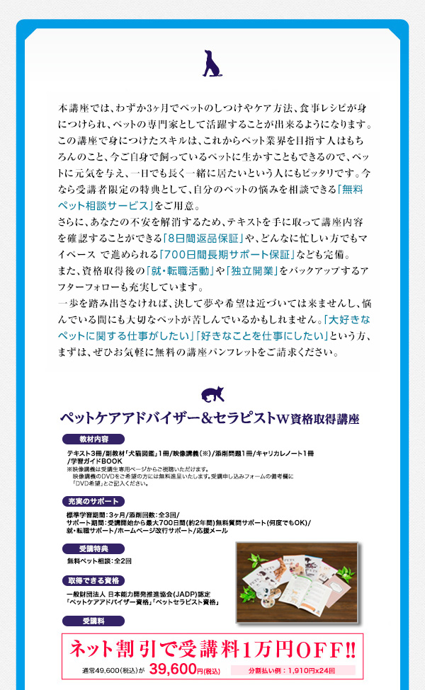 本講座では、わずか3ヶ月でペットのしつけやケア方法、食事レシピが身につけられ、ペットの専門家として活躍することが出来るようになります。この講座で身につけたスキルは、これからペット業界を目指す人はもちろんのこと、今ご自身で飼っているペットに生かすこともできるので、ペットに元気を与え、一日でも長く一緒に居たいという人にもピッタリです。今なら受講者限定の特典として、自分のペットの悩みを相談できる「無料ペット相談サービス」をご用意。さらに、あなたの不安を解消するため、テキストを手に取って講座内容を確認することができる「8日間返品保証」や、どんなに忙しい人もマイペースで進められる「700日間長期サポート保証」なども完備。また、資格取得後の「就・転職活動」や「独立開業」をバックアップするアフターフォローも充実しています。一歩を踏み出さなければ、決して夢や希望は近づいては来ませんし、悩んでいる間にも大切なペットが苦しんでいるかもしれません。「大好きなペットに関する仕事がしたい」「好きなことを仕事にしたい」という方、まずは、ぜひお気軽に無料のの講座パンフレットをご請求ください。「ペットケアアドバイザー＆セラピストＷ資格取得講座」愛犬・愛猫のケアから癒しまでが4ヶ月で身につく人気講座！■教材内容…テキスト3冊/副教材「犬猫図鑑」1冊/映像講義（※）/添削問題1冊/キャリカレノート1冊/学習ガイドBOOK※映像講義は受講生専用ページからご視聴いただけます。映像講義のDVDをご希望の方には無料進呈いたします。受講申し込みフォームの備考欄に「DVD希望」とご記入ください。■充実のサポート…標準学習期間：3ヶ月/添削回数：全3回 / サポート期間：受講開始から最大700日間(約2年間) / 無料質問サポート(何度でもOK) / 就・転職サポート / ホームページ開業サポート / 応援メール■受講特典…無料ペット相談：全2回■取得できる資格…一般財団法人 日本能力開発推進協会(JADP)認定「ペットケアアドバイザー資格」「ペットセラピスト資格」■受講料…ネット割引で受講料1万円OFF!!通常49,600円（税込）が39,600円（税込）。分割払い例：1,910円×24回まずは無料資料請求。