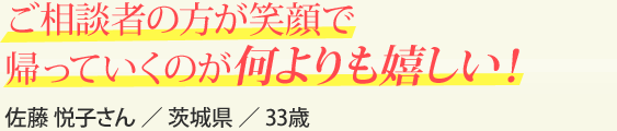 ご相談者の方が笑顔で帰っていくのが何よりも嬉しい！