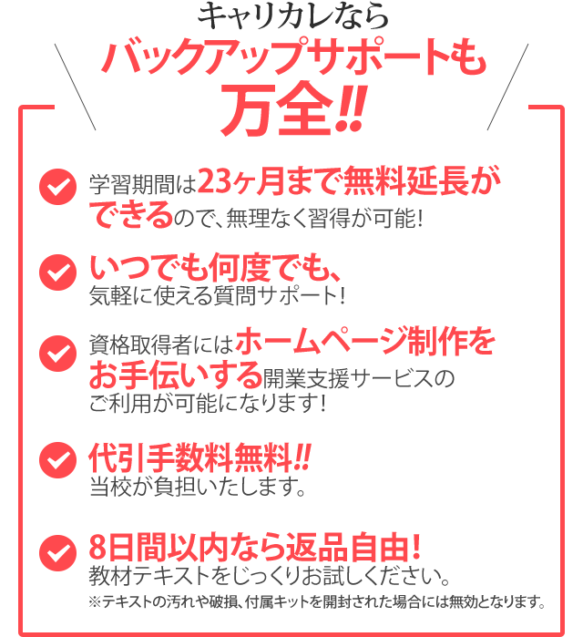 キャリカレならバックアップサポートも万全！！／学習期間は23ヶ月まで無料延長ができるので、無理なく習得が可能！／いつでも何度でも、気軽に使える質問サポート！／資格取得者にはホームページ制作をお手伝いする開業支援サービスのご利用が可能になります！／全国送料・代引き手数料無料！！／8日間以内なら返品自由！