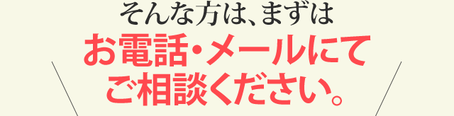 そんな方は、まずはお電話（0120-303-777）・メールにてご相談ください。