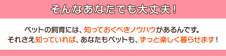 そんなあなたでも大丈夫！ペットの飼育には、知っておくべきノウハウがあるんです。それさえ知っていれば、あなたもペットも、ずっと楽しく暮らせます！