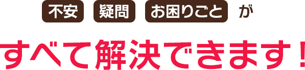 不安 疑問 お困りごとがすべて解決できます！