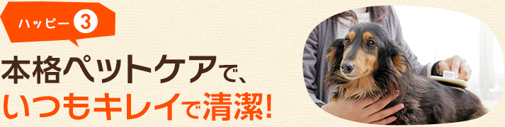 ハッピー3 本格ペットケアで、いつもキレイで清潔!