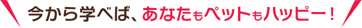 今から学べば、あなたもペットもハッピー！