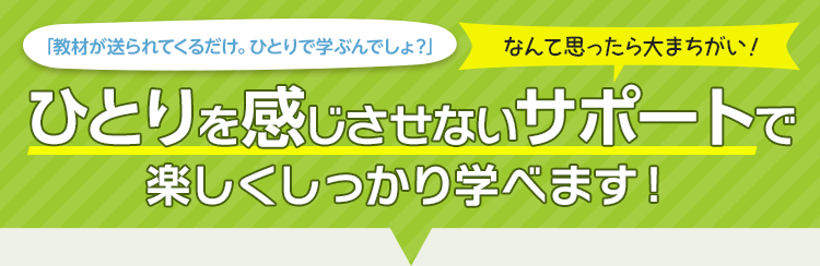 「教材が送られてくるだけ。ひとりで学ぶんでしょ？」なんて思ったら大まちがい！ひとりを感じさせないサポートで楽しくしっかり学べます！
