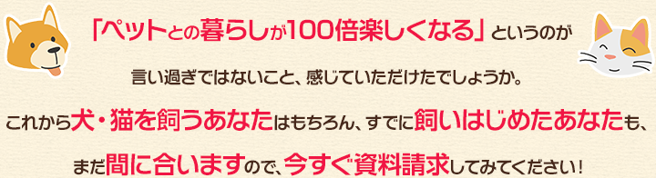 「ペットとの暮らしが100倍楽しくなる」というのが言い過ぎではないこと、感じていただけたでしょうか。これから犬・猫を飼うあなたはもちろん、すでに飼いはじめたあなたも、まだ間に合いますので、今すぐ資料請求してみてください！