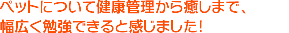 ペットについて健康管理から癒しまで、幅広く勉強できると感じました！