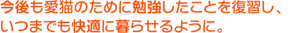 今後も愛猫のために勉強したことを復習し、いつまでも快適に暮らせるように。