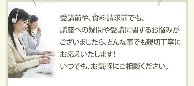 受講前や、資料請求前でも、講座への疑問や受講に関するお悩みがございましたら、どんな事でも親切丁寧にお応えいたします！いつでも、お気軽にご相談ください。