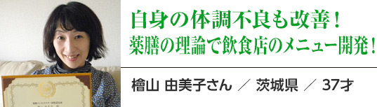 自身の体調不良も改善！薬膳の理論で飲食店のメニュー開発！：檜山 由美子さん ／ 茨城県 ／ 37才